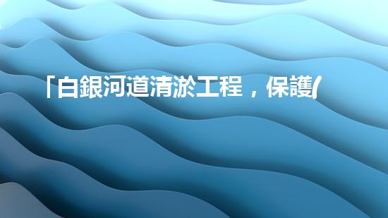 「白銀河道清淤工程，保護(hù)環(huán)境，促進(jìn)交通，助力發(fā)展」